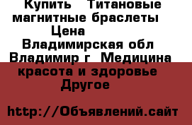 Купить : Титановые магнитные браслеты  › Цена ­ 6 500 - Владимирская обл., Владимир г. Медицина, красота и здоровье » Другое   